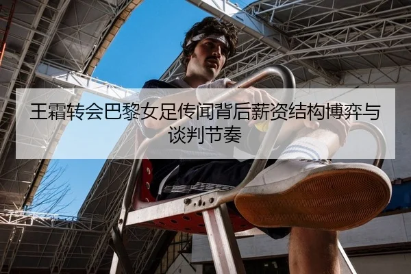 王霜转会巴黎女足传闻背后薪资结构博弈与谈判节奏